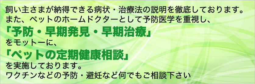 飼い主さまが納得できる病状・治療法の説明を徹底しております。 また、ペットのホームドクターとして予防医学を重視し、 「予防・早期発見・早期治療」をモットーに、 「ペットの定期健康相談」を実施しております。 ワクチンなどの予防・避妊など何でもご相談下さい。